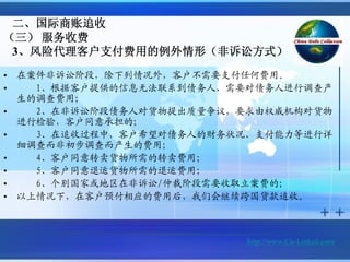 二、国际商账追收
（三） 服务收费
 3、风险代理客户支付费用的例外情形（非诉讼方式）

•   在案件非诉讼阶段，除下列情况外，客户不需要支付任何费用。
•     1、根据客户提供的信息无法联系到债务人，需要对债务人进行调查产
    生的调查费用；
•     2、在非诉讼阶段债务人对货物提出质量争议，要求由权威机构对货物
    进行检验，客户同意承担的；
•     3、在追收过程中，客户希望对债务人的财务状况、支付能力等进行详
    细调查而非初步调查而产生的费用；
•     4、客户同意转卖货物所需的转卖费用；
•     5、客户同意退运货物所需的退运费用；
•     6、个别国家或地区在非诉讼/仲裁阶段需要收取立案费的；
•   以上情况下，在客户预付相应的费用后，我们会继续跨国货款追收。



                            http://www.Cn-Linked.com/
 