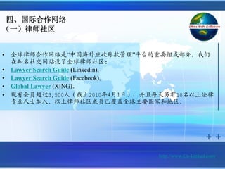 四、国际合作网络
（一）律师社区


•   全球律师合作网络是“中国海外应收账款管理”平台的重要组成部分。我们
    在知名社交网站设了全球律师社区:
•   Lawyer Search Guide (Linkedin),
•   Lawyer Search Guide (Facebook),
•   Global Lawyer (XING)。
•   现有会员超过3,500人（截止2010年4月1日），并且每天另有10名以上法律
    专业人士加入。以上律师社区成员已覆盖全球主要国家和地区。




                                http://www.Cn-Linked.com/
 
