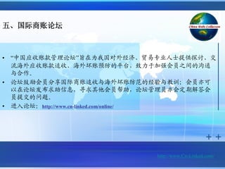 五、国际商账论坛



•   “中国应收账款管理论坛”旨在为我国对外经济、贸易专业人士提供探讨、交
    流海外应收账款追收、海外坏账预防的平台，致力于加强会员之间的沟通
    与合作。
•   论坛鼓励会员分享国际商账追收与海外坏账防范的经验与教训；会员亦可
    以在论坛发布求助信息，寻求其他会员帮助，论坛管理员亦会定期解答会
    员提交的问题。
•   进入论坛：http://www.cn-linked.com/online/




                              http://www.Cn-Linked.com/
 