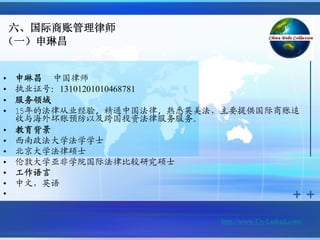 六、国际商账管理律师
（一）申琳昌


•   申琳昌 中国律师
•   执业证号：13101201010468781
•   服务领域
•   15年的法律从业经验, 精通中国法律, 熟悉英美法，主要提供国际商账追
    收与海外坏账预防以及跨国投资法律服务服务。
•   教育背景
•   西南政法大学法学学士
•   北京大学法律硕士
•   伦敦大学亚非学院国际法律比较研究硕士
•   工作语言
•   中文，英语
•


                             http://www.Cn-Linked.com/
 