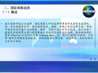 二、国际商账追收
（一）概述


•   我们协助中国企业选择、指定债务人所在地律师事务所或者专业追债机
    构，并与其紧密合作，综合运用谈判、调解、仲裁以及诉讼等手段，帮助
    中国企业追讨海外应收账款，维护、实现中国企业合法权益。我们为客户
    提供灵活的收费方案以便其根据自身的实际情况自行选择。除传统的固定
    费率(Flat Fee)以及计时收费（Hourly Rate）外，我们还提供“不成功，不收
    费”海外应收账款追收服务。具体的服务收费方案，通过平等、友好协商的
    方式予以确定。




                                     http://www.Cn-Linked.com/
 