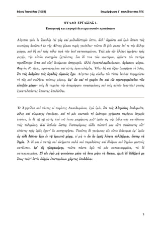 Βάιος Τασούλας (ΠΕ02)                                                            Επιμόρφωση Β΄ επιπέδου στις ΤΠΕ
                                                                                                                    

                                 ΦΥΛΛΟ ΕΡΓΑΣΙΑΣ 1.
                     Εισαγωγή και εκφορά δευτερευουσών προτάσεων


Λέγεται γοῦν ἐν Σικελίᾳ (εἰ γάρ καί µυθωδέστερόν ἐστιν, ἀλλ’ ἁρµόσει καί ὑµῖν ἅπασι τοῖς
νεωτέροις ἀκοῦσαι) ἐκ τῆς Αἴτνης ῥύακα πυρός γενέσθαι· τοῦτον δέ ῥεῖν φασιν ἐπί τε τήν ἄλλην
χώραν, καί δή καί πρός πόλιν τινά τῶν ἐκεῖ κατοικουµένων. Τούς µέν οὖν ἄλλους ὁρµῆσαι πρός
φυγήν, τήν αὑτῶν σωτηρίαν ζητοῦντας, ἕνα δέ τινα τῶν νεωτέρων, ὁρῶντα τόν πατέρα
πρεσβύτερον ὄντα καί οὐχί δυνάµενον ἀποχωρεῖν, ἀλλά ἐγκαταλαµβανόµενον, ἀράµενον φέρειν.
Φορτίου δ’, οἶµαι, προσγενοµένου καί αὐτός ἐγκατελήφθη. Ὅθεν δή καί ἄξιον θεωρῆσαι τό θεῖον,
ὅτι τοῖς ἀνδράσιν τοῖς ἀγαθοῖς εὐµενῶς ἔχει. Λέγεται γάρ κύκλῳ τόν τόπον ἐκεῖνον περιρρεῦσαι
τό πῦρ καί σωθῆναι τούτους µόνους, ἀφ’ ὧν καί τό χωρίον ἔτι καί νῦν προσαγορεύεσθαι τῶν
εὐσεβῶν χῶρον· τούς δέ ταχεῖαν τήν ἀποχώρησιν ποιησαµένους καί τούς αὑτῶν (ἑαυτῶν) γονέας
ἐγκαταλιπόντας ἅπαντας ἀπολέσθαι.



Ὦ Ἀγησίλαε καί πάντες οἱ παρόντες Λακεδαιµόνιοι, ἐγώ ὑµῖν, ὅτε τοῖς Ἀθηναίοις ἐπολεµεῖτε,
φίλος καί σύµµαχος ἐγενόµην, καί τό µέν ναυτικόν τό ὑµέτερον χρήµατα παρέχων ἰσχυρόν
ἐποίουν, ἐν δέ τῇ γῇ αὐτός ἀπό τοῦ ἵππου µαχόµενος µεθ' ὑµῶν εἰς τήν θάλατταν κατεδίωκον
τούς πολεµίους. Καί διπλοῦν ὥσπερ Τισσαφέρνους οὐδέν πώποτέ µου οὔτε ποιήσαντος οὔτ'
εἰπόντος πρός ὑµᾶς ἔχοιτ' ἄν κατηγορῆσαι. Tοιοῦτος δέ γενόµενος νῦν οὕτω διάκειµαι ὑφ' ὑµῶν
ὡς οὐδέ δεῖπνον ἔχω ἐν τῇ ἐµαυτοῦ χώρᾳ, εἰ µή τι ὧν ἄν ὑµεῖς λίπητε συλλέξοµαι, ὥσπερ τά
θηρία. Ἅ δέ µοι ὁ πατήρ καί οἰκήµατα καλά καί παραδείσους καί δένδρων καί θηρίων µεστούς
κατέλιπεν, ἐφ' οἷς ηὐφραινόµην, ταῦτα πάντα ὁρῶ τά µέν κατακεκοµµένα, τά δέ
κατακεκαυµένα. Εἰ οὖν ἐγώ µή γιγνώσκω µήτε τά ὅσια µήτε τά δίκαια, ὑµεῖς δέ διδάξατέ µε
ὅπως ταῦτ' ἐστίν ἀνδρῶν ἐπισταµένων χάριτας ἀποδιδόναι.




                                                                                                              3
 