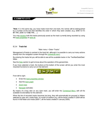 CompeGPS Team S.L.

                                                                                              http://www.compegps.com

                                                                                          http://support.compegps.com




*Note: If, in the same day, you have made more than one track, the names will be distinguished
by a number at the end that identifies the order in which they were created, (e.g. 2008-12-15-
01.TRK, 2008-12-15-02.TRK, …).
You may rename both the tracks previously saved as the track currently being recorded by using
the track properties or save as.




8.3.4 Track list
                                   “Main menu > Data> Tracks”
Management of tracks is centred in the track list, although it is possible to carry out many actions
directly from the navigation screen through the contextual menu.
By entering the tracks list you will be able to see all the available tracks in the „TwoNavData/Data‟
folder.
See the Data section to get to know about the operation of the general lists.
If you have selected a track, the buttons at the bottom of the screen will let you enter the most
important functions to carry out on that element:




From left to right:
         Enter the track properties window
         See the track graph
         Zoom here
         Navigate (activate)
By means of a long click on any open track, you will enter the Contextual Menu with all the
available functionalities for this element.
When the list of recorded tracks becomes too long, they will automatically be grouped in folders
selected by year and, inside them, by month of creation (e.g. all the tracks created in 2009 will be
found in that folder and inside 2009-1, all the tracks created in January 2009).
 