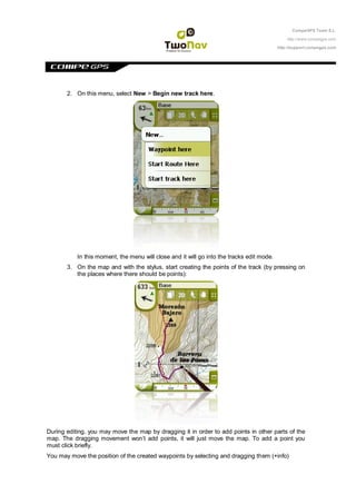 CompeGPS Team S.L.

                                                                                               http://www.compegps.com

                                                                                           http://support.compegps.com




       2. On this menu, select New > Begin new track here.




           In this moment, the menu will close and it will go into the tracks edit mode.
       3. On the map and with the stylus, start creating the points of the track (by pressing on
          the places where there should be points):




During editing, you may move the map by dragging it in order to add points in other parts of the
map. The dragging movement won‟t add points, it will just move the map. To add a point you
must click briefly.
You may move the position of the created waypoints by selecting and dragging them (+info)
 