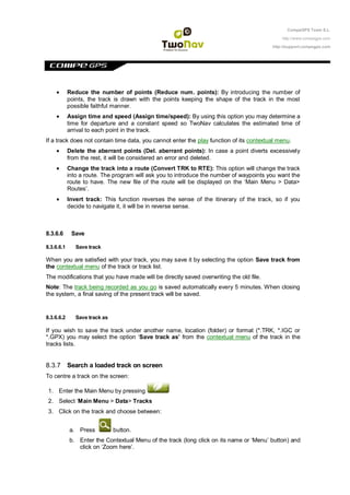 CompeGPS Team S.L.

                                                                                             http://www.compegps.com

                                                                                         http://support.compegps.com




            Reduce the number of points (Reduce num. points): By introducing the number of
            points, the track is drawn with the points keeping the shape of the track in the most
            possible faithful manner.
            Assign time and speed (Assign time/speed): By using this option you may determine a
            time for departure and a constant speed so TwoNav calculates the estimated time of
            arrival to each point in the track.
If a track does not contain time data, you cannot enter the play function of its contextual menu.
            Delete the aberrant points (Del. aberrant points): In case a point diverts excessively
            from the rest, it will be considered an error and deleted.
            Change the track into a route (Convert TRK to RTE): This option will change the track
            into a route. The program will ask you to introduce the number of waypoints you want the
            route to have. The new file of the route will be displayed on the „Main Menu > Data>
            Routes‟.
            Invert track: This function reverses the sense of the itinerary of the track, so if you
            decide to navigate it, it will be in reverse sense.



8.3.6.6      Save

8.3.6.6.1      Save track

When you are satisfied with your track, you may save it by selecting the option Save track from
the contextual menu of the track or track list.
The modifications that you have made will be directly saved overwriting the old file.
Note: The track being recorded as you go is saved automatically every 5 minutes. When closing
the system, a final saving of the present track will be saved.


8.3.6.6.2      Save track as

If you wish to save the track under another name, location (folder) or format (*.TRK, *.IGC or
*.GPX) you may select the option „Save track as‟ from the contextual menu of the track in the
tracks lists.


8.3.7 Search a loaded track on screen
To centre a track on the screen:

 1. Enter the Main Menu by pressing
 2. Select „Main Menu > Data> Tracks
 3. Click on the track and choose between:


            a. Press           button.
            b. Enter the Contextual Menu of the track (long click on its name or „Menu‟ button) and
               click on „Zoom here‟.
 
