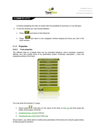CompeGPS Team S.L.

                                                                                             http://www.compegps.com

                                                                                         http://support.compegps.com




     A window displaying the track on screen with the possibility of zooming in or out will open.
4. To exit the window you may choose between:

          Press          and return to the tracks list.


          Press        and return to the navigation window keeping the focus you had in the
          zoom window.


8.3.8 Properties
8.3.8.1    Track properties
The different data on a loaded track can be consulted (distance, area it encloses, maximum
altitude, etc.) and modify some of its parameters (colour, thickness, description…) from the
properties window of the track.




You may enter this window in 3 ways:

          Direct button      : brief click on the name of the track on the List and then press the
          button at the bottom of the list.
          Contextual menu of track in the list
          Contextual menu of the track in the map

Once inside it, you will be able to modify some parameters of the track and consult a great variet y
of data grouped by sections:
 