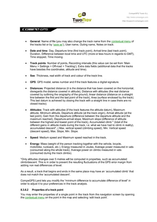 CompeGPS Team S.L.

                                                                                                 http://www.compegps.com

                                                                                             http://support.compegps.com




          General: Name of file (you may also change the track name from the contextual menu of
          the tracks list or by „save as‟), User name, Outing name, Notes on track.

          Date and time: Day, Departure time (first track point), Arrival time (last track point),
          Duration, Difference between local time and UTC (more or less hours in regards to GMT),
          Time stopped, Time moving.

          Track points: Number of points, Recording intervals (this value can be set from „Main
          Menu > Settings > Off-road > Tracklog‟), Extra data fields (additional data that the tracks
          have besides the coordinates, altitude and time).

          See: Thickness, real width of track and colour of the track line.

          GPS: GPS model, series number and if the track features a digital signature.

          Distances: Projected distance (it is the distance that has been covered on the horizontal,
          disregards the distance covered in altitude), Distance with altitudes (the real distance
          covered by outlining the orography of the ground), linear distance (distance on a straight
          line between the first and the last point of the track), Area (surface enclosed by the track).
          This last datum is achieved by closing the track with a straight line in case there are no
          closed tracks).

          Altitudes: Track with altitudes (if the track features the altitude datum), Maximum
          altitude, Minimum altitude, Departure altitude (at the track origin), Arrival altitude (at the
          last point), Gain from the departure (difference between the departure altitude and the
          maximum reached), Departure-arrival slope, Maximum slope (difference of altitude
          between the highest and lowest point of the track), Accumulated climb * (total of the
          different gains in altitude made during the track, i.e. what we have had to climb in reality),
          accumulated descent*, ( Max. vertical speed (climbing speed), Min. Vertical speed
          (descent speed), Max. Slope, Min. Slope.

          Speed: Medium speed and Maximum speed reached in the track.

          Energy: Mass (weight of the person tracking together with the vehicle, bicycle,
          motorbike, rucksack, etc.), Energy measured in Joules, Average power measured in vats
          (consumed along the whole track), Average power on climbs measured in vats
          (consumed during the track climbs).

*Only altitudes changes over 5 metres will be computed in properties, such as accumulated
climb/descent. This is in order to prevent the resulting fluctuations of the GPS error margin from
adding non real differences of level.

As a result, a track that begins and ends in the same place may have an „accumulated climb‟ that
does not match the „accumulated descent‟.

CompeGPS Land lets you modify the “minimum difference to accumulate difference of level” in
order to adjust it to your preferences in the track analysis.

8.3.8.2    Properties of a track point
You may enter the properties of a single point in the track from the navigation screen by opening
the contextual menu on the point in the map and selecting „edit track point‟.
 