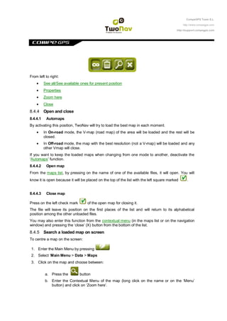 CompeGPS Team S.L.

                                                                                               http://www.compegps.com

                                                                                           http://support.compegps.com




From left to right:
          See all/See available ones for present position
          Properties
          Zoom here
          Close
8.4.4 Open and close
8.4.4.1    Automaps
By activating this position, TwoNav will try to load the best map in each moment.
          In On-road mode, the V-map (road map) of the area will be loaded and the rest will be
          closed.
          In Off-road mode, the map with the best resolution (not a V-map) will be loaded and any
          other Vmap will close.
If you want to keep the loaded maps when changing from one mode to another, deactivate the
„Automaps‟ function.
8.4.4.2    Open map
From the maps list, by pressing on the name of one of the available files, it will open. You will
know it is open because it will be placed on the top of the list with the left square marked      .


8.4.4.3    Close map

Press on the left check mark        of the open map for closing it.
The file will leave its position on the first places of the list and will return to its alphabetical
position among the other unloaded files.
You may also enter this function from the contextual menu (in the maps list or on the navigation
window) and pressing the „close‟ (X) button from the bottom of the list.
8.4.5 Search a loaded map on screen
To centre a map on the screen:

1. Enter the Main Menu by pressing
2. Select „Main Menu > Data > Maps
3. Click on the map and choose between:


          a. Press the         button
          b. Enter the Contextual Menu of the map (long click on the name or on the „Menu‟
             button) and click on „Zoom here‟.
 