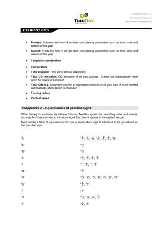 CompeGPS Team S.L.

                                                                                           http://www.compegps.com

                                                                                       http://support.compegps.com




        Sunrise: Indicates the time of sunrise, considering parameters such as time zone and
        season of the year
        Sunset: It tells the time it will get dark considering parameters such as time zone and
        season of the year

        Tangential acceleration

        Temperature
        Time stopped: Time gone without advancing
        Total CO2 emission: CO2 emission of all your outings. It does not automatically reset
        when he device is turned off
        Total Odom.2: Secondary counter of aggregate distance of all your trips. It is not reseted
        automatically when device is shutdown
        Turning radius
        Vertical speed


13 Appendix 2 – Equivalences of peculiar signs
When having to introduce an address into the TwoNav system for searching cities and streets,
you may find that you have to introduce signs that do not appear in the system keypad.
Next follows a table of equivalences for you to know which sign to introduce to be considered as
the „peculiar‟ sign.



„A‟                                              'À', 'Á', 'Ä', 'Â', 'Å', 'Ã', 'Æ'

'C'                                              'Ç'

'D'                                              'Ð'

„E‟                                              'É', 'È', 'Ë', 'Ê'

„I‟                                              'Í', 'Ì', 'Ï', 'Î'

'N'                                              'Ñ'

„O‟                                              'Ó', 'Õ', 'Ö', 'Ô', 'Ø', 'Õ', 'Œ'

'S'                                              'Š', 'ß'

'T'                                              'Þ'

„U‟                                              'Ú', 'Ù', 'Ü', 'Û'

„Y‟                                              'Ý', 'Ÿ'
 