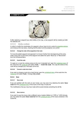 CompeGPS Team S.L.

                                                                                              http://www.compegps.com

                                                                                          http://support.compegps.com




If after selecting a waypoint you click briefly on the map, a new waypoint will be created just after
the selected one.
8.2.5.2.3.2      Introduce coordinates
In order to modify the coordinates of a waypoint, all you have to do is enter its properties window
and introduce the new value, checking that the datum and the projection are correct.

8.2.5.2.4      Change the order of the waypoints in the route

To move the added waypoint and approach it or move it further from the beginning of the route,
make a long click on the name of the waypoint and select the option „Move Up‟ or „Move Down‟
from the Contextual Menu.

8.2.5.2.5      Invert the route

To apply on a route the contrary sense to the one it originally had, open the contextual menu of
the route from the routes list and select Tools > Invert the route. This way the sense of the
route will be changed and it will begin at the end.

8.2.5.2.6      Convert a route into a track

If you wish to change a route into a track format, open the contextual menu of the route from the
routes list and select Tools > Change into a track.

8.2.5.3       Save

8.2.5.3.1      Save route

If you are satisfied with the work on your routes, you may save it by selecting the option Save
route from the contextual menu of the route on the map or routes list.
The modifications that you may have made will be saved directly overwriting the old file.


8.2.5.3.2      Save route as

If you wish to save the route under a different name, location (folder) or (*.RTE or *.GPX) formats,
you may select the option Save route As from the contextual menu of the route contained in the
routes list.
 