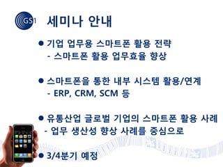 세미나 안내
 기업 업무용 스마트폰 활용 전략
  - 스마트폰 활용 업무효율 향상

 스마트폰을 통한 내부 시스템 활용/연계
  - ERP, CRM, SCM 등

 유통산업 글로벌 기업의 스마트폰 활용 사례
 - 업무 생산성 향상 사례를 중심으로

 3/4분기 예정
 