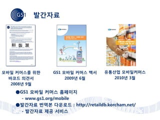발간자료




모바일 커머스를 위한      GS1 모바일 커머스 백서     유통산업 모바일커머스
  바코드 의견서             2009년 6월         2010년 3월
   2008년 9월

   ●GS1 모바일 커머스 홈페이지
     - www.gs1.org/mobile
   ●발간자료 번역본 다운로드 : http://retaildb.korcham.net/
     - 발간자료 제공 서비스
 