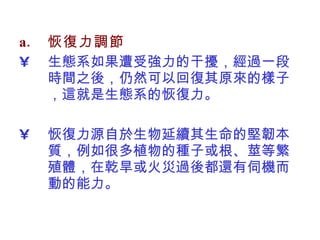 恢復力調節 生態系如果遭受強力的干擾，經過一段時間之後，仍然可以回復其原來的樣子，這就是生態系的恢復力。 恢復力源自於生物延續其生命的堅韌本質，例如很多植物的種子或根、莖等繁殖體，在乾旱或火災過後都還有伺機而動的能力。  