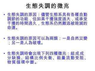 生態失調的徵兆 生態失調的原因：儘管生態系具有各種自動調節的功能，但如果干擾強度過大，或承受干擾的時間過久，生態系仍然難逃被毀滅的命運。 生態失調的原因可以為兩類：一是自然災變；另一是人為破壞。 生態失調時會出現下列四種徵兆： 組成成分缺損 、 結構比例失衡 、 能量流動受阻 、 物質循環中斷 。 