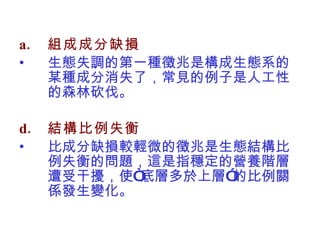 組成成分缺損 生態失調的第一種徵兆是構成生態系的某種成分消失了，常見的例子是人工性的森林砍伐。 結構比例失衡 比成分缺損較輕微的徵兆是生態結構比例失衡的問題，這是指穩定的營養階層遭受干擾，使“底層多於上層”的比例關係發生變化。 