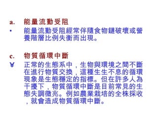 能量流動受阻 能量流動受阻經常伴隨食物鏈破壞或營養階層比例失衡而出現。 物質循環中斷 正常的生態系中，生物與環境之間不斷在進行物質交換，這種生生不息的循環現象是生態穩定的指標。但在許多人為干擾下，物質循環中斷是目前常見的生態失調徵兆。例如農業栽培的全株採收，就會造成物質循環中斷。  