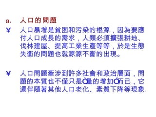 人口的問題 人口暴增是貧困和污染的根源，因為要應付人口成長的需求，人類必須擴張耕地、伐林建屋、提高工業生產等等，於是生態失衡的問題也就源源不斷的出現。 人口問題牽涉到許多社會和政治層面，問題的本質也不僅只是“量的增加”而已，它還伴隨著其他人口老化、素質下降等現象。  