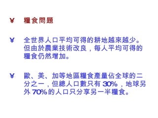 糧食問題   全世界人口平均可得的耕地越來越少。但由於農業技術改良，每人平均可得的糧食仍然增加。  歐、美、加等地區糧食產量佔全球的二分之一，但總人口數只有 30% ，地球另外 70% 的人口只分享另一半糧食。  