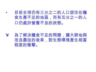 目前全球仍有三分之二的人口居住在糧食生產不足的地區，而有五分之一的人口仍處於營養不良的狀態。   為了解決糧食不足的問題，擴大耕地與改良農技的後果，對生態環境產生相當程度的衝擊。  