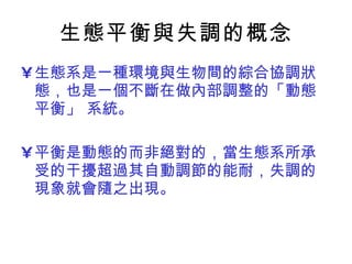 生態平衡與失調的概念 生態系是一種環境與生物間的綜合協調狀態，也是一個不斷在做內部調整的「動態平衡」 系統。 平衡是動態的而非絕對的，當生態系所承受的干擾超過其自動調節的能耐，失調的現象就會隨之出現。  