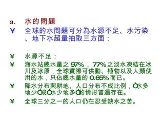 水的問題 全球的水問題可分為水源不足、水污染、地下水超量抽取三方面： 水源不足 ： 海水站總水量之 97% ， 77% 之淡水凍結在冰川及冰原，全球實際可供動、植物以及人類使用的水，只佔總水量的 0.65% 而已。 降水分布與耕地、人口分布不成比例，“水多地少”或“水少地多”的情形普遍存在。 全球三分之一的人口仍在忍受缺水之苦。   