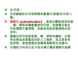 水污染 ： 目前嚴重的水污染問題有 優養化 與 毒性污染 二種。 優養化 (eutrophication) ，是指水體被過多的氮、磷、鉀等有機營養物所污染，初期會引發水中的藻類大量增殖，但最後則造成動植物全部消失。 優養化的污染源是氮、磷、鉀等有機物，主要來自耕地或果園流失的人工施肥，其次是含有排泄物、食物殘渣及含磷清潔劑等生活廢水。 台灣約 1/4 河川及 1/2 水庫已遭受優氧化威脅 