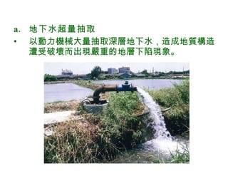 地下水超量抽取  以動力機械大量抽取深層地下水，造成地質構造遭受破壞而出現嚴重的地層下陷現象。 
