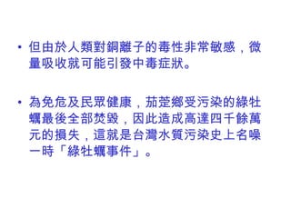 但由於 人類對銅離子的毒性非常敏感，微量吸收就可能引發中毒症狀。 為免危及民眾健康，茄萣鄉受污染的綠牡蠣最後全部焚毀，因此造成高達四千餘萬元的損失，這就是台灣水質污染史上名噪一時「綠牡蠣事件」。 