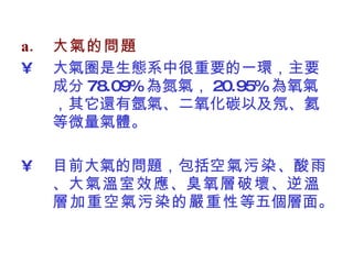 大氣的問題 大氣圈是生態系中很重要的一環，主要成分 78.09% 為氮氣， 20.95% 為氧氣，其它還有氬氣、二氧化碳以及氖、氦等微量氣體。 目前大氣的問題，包括 空氣污染 、 酸雨 、 大氣溫室效應 、 臭氧層破壞 、 逆溫層加重空氣污染的嚴重性 等五個層面。  