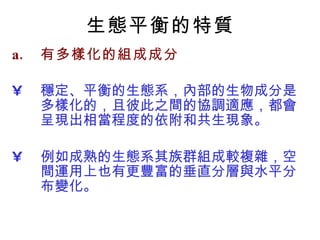 生態平衡的特質 有多樣化的組成成分 穩定、平衡的生態系，內部的生物成分是多樣化的，且彼此之間的協調適應，都會呈現出相當程度的依附和共生現象。 例如成熟的生態系其族群組成較複雜 ， 空間運用上也有更豐富的垂直分層與水平分布變化。 