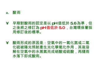 酸雨 早期對酸雨的認定是以 pH 值低於 5.6 為準，但之後將之修訂為 pH 值低於 5.0 ，台灣環保署採用修訂後的標準。 酸雨形成的原因是：空氣中的一氧化氮或二氧化硫被陽光照射產生光化學氧化作用，其後溶解在空氣中的水蒸氣而成硝酸或硫酸，再隨雨水落下即成酸雨。  