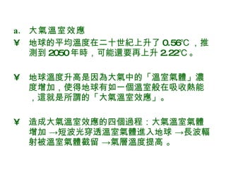 大氣溫室效應 地球的平均溫度在二十世紀上升了 0.56℃ ，推測到 2050 年時，可能還要再上升 2.22℃ 。 地球溫度升高是因為大氣中的「溫室氣體」濃度增加，使得地球有如一個溫室般在吸收熱能，這就是所謂的「大氣溫室效應」。  造成大氣溫室效應的四個過程：大氣溫室氣體增加 ->短波光穿透溫室氣體進入地球 ->長波輻射被溫室氣體截留 ->氣層溫度提高 。 