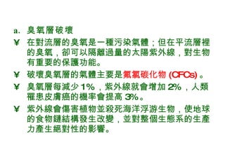 臭氧層破壞 在對流層的臭氧是一種污染氣體；但在平流層裡的臭氧，卻可以隔離過量的太陽紫外線，對生物有重要的保護功能。 破壞臭氧層的氣體主要是 氟氯碳化物 (CFCs) 。  臭氧層每減少 1% ，紫外線就會增加 2% ，人類罹患皮膚癌的機率會提高 3% 。 紫外線會傷害植物並殺死海洋浮游生物，使地球的食物鏈結構發生改變，並對整個生態系的生產力產生絕對性的影響。  