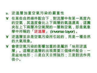 逆溫層加重空氣污染的嚴重性 在某些自然條件配合下，對流層中有某一高度內的空氣，其溫度會比上下兩層的氣溫還高，這團夾在上下兩層冷空氣間的一層熱空氣，即是氣象學中所稱的「 逆溫層 」 (inverse layer) 。  逆溫層並非是空氣污染所引起的，而是一種自然的大氣現象。 會使空氣污染的影響加重的是屬於「地形逆溫層」。這種逆溫層的出現需要三個條件配合：一是盆地地形；二是白天日照強烈；三是對流作用很小。  