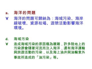 海洋的問題 海洋的問題可歸納為：海域污染、海岸線破壞、資源枯竭、遊憩活動影響海洋環境。  海域污染 造成海域污染的原因極為複雜，許多陸地上的污染源會隨著河流而注入海洋，還有海洋運輸與旅遊活動的污染，以及海上油井與油輪意外事故所造成的「油污染」等 。   