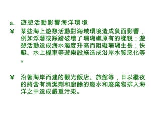 遊憩活動影響海洋環境 某些海上遊憩活動對海域環境造成負面影響，例如浮潛或踩踏破壞了珊瑚礁原有的樣貌；遊憩活動造成海水濁度升高而阻礙珊瑚生長；快艇、水上機車等遊樂設施造成沿岸水質惡化等。 沿著海岸而建的觀光飯店、旅館等，日以繼夜的將含有清潔劑和廚餘的廢水和廢棄物排入海洋之中造成嚴重污染。  