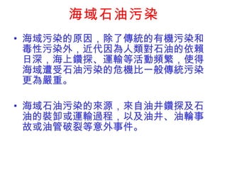 海域石油污染 海域污染的原因，除了傳統的有機污染和毒性污染外，近代因為人類對石油的依賴日深，海上鑽探、運輸等活動頻繁，使得海域遭受石油污染的危機比一般傳統污染更為嚴重。 海域石油污染的來源，來自油井鑽探及石油的裝卸或運輸過程，以及油井、油輪事故或油管破裂等意外事件。 