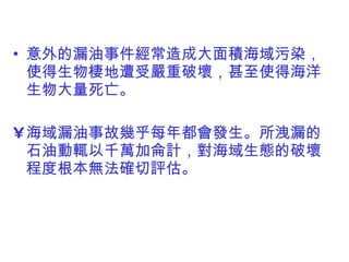 意外的漏油事件經常造成大面積海域污染，使得生物棲地遭受嚴重破壞，甚至使得海洋生物大量死亡。 海域漏油事故幾乎每年都會發生。所洩漏的石油動輒以千萬加侖計 ， 對海域生態的破壞程度根本無法確切評估。 