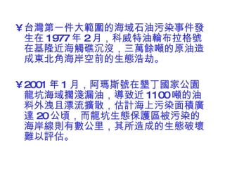 台灣第一件大範圍的海域石油污染事件發生在 1977 年 2 月，科威特油輪布拉格號在基隆近海觸礁沉沒，三萬餘噸的原油造成東北角海岸空前的生態浩劫。 2001 年 1 月，阿瑪斯號在墾丁國家公園龍坑海域擱淺漏油，導致近 1100 噸的油料外洩且漂流擴散，估計海上污染面積廣達 20 公頃，而龍坑生態保護區被污染的海岸線則有數公里，其所造成的生態破壞難以評估。  