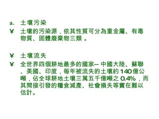 土壤污染 土壤的污染源，依其性質可分為重金屬、有毒物質、固體廢棄物三類 。 土壤流失   全世界四個耕地最多的國家─中國大陸、蘇聯、美國、印度，每年被流失的土壤約 140 億公噸，佔全球耕地土壤三萬五千億噸之 0.4% ，而其間接引發的糧食減產、社會損失等實在難以估計。  