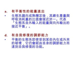 有平衡性的能量進出 生態系趨向成熟穩定後，其總生產量與呼吸消耗量的比值會接近於一。代表「生態系自外輸入的能量與向外輸出的接近平衡」。 有自我修復的調節能力 平衡的生態系即使受到某些內在或外來的破壞，它仍會經由自身的調節能力而達到自我修復的功能。 
