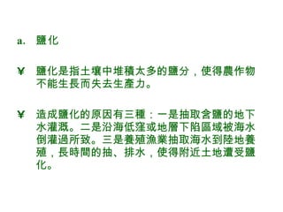 鹽化 鹽化是指土壤中堆積太多的鹽分，使得農作物不能生長而失去生產力。 造成鹽化的原因有三種：一是抽取含鹽的地下水灌溉。二是沿海低窪或地層下陷區域被海水倒灌過所致。三是養殖漁業抽取海水到陸地養殖，長時間的抽、排水，使得附近土地遭受鹽化。  