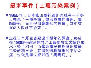 鎘米事件 ( 土壤污染案例 ) 1955 年，日本富山縣神通川流域有一千多人罹患了一種怪病，患者身體的骨骼、關節變形，而且伴隨著劇烈的疼痛，其中有 102 人因此不治死亡。 之後日本厚生省經過十幾年的調查，終於在 1968 年確定是附近工廠排放出含鎘的廢水污染了稻田，而當地農民長期食用被鎘污染的稻米後，就得到這種嚴重的不治之症，也就是舉世皆知的「痛痛病」。 
