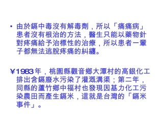 由於鎘中毒沒有解毒劑，所以「痛痛病」患者沒有根治的方法，醫生只能以藥物針對疼痛給予治標性的治療，所以患者一輩子都無法逃脫疼痛的糾纏。 1983 年，桃園縣觀音鄉大潭村的高銀化工排出含鎘廢水污染了灌溉溝渠；第二年，同縣的蘆竹鄉中福村也發現因基力化工污染農田而產生鎘米，這就是台灣的「鎘米事件」。 