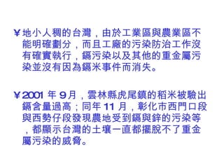 地小人稠的台灣，由於工業區與農業區不能明確劃分，而且工廠的污染防治工作沒有確實執行，鎘污染以及其他的重金屬污染並沒有因為鎘米事件而消失。 2001 年 9 月，雲林縣虎尾鎮的稻米被驗出鎘含量過高；同年 11 月，彰化市西門口段與西勢仔段發現農地受到鎘與鋅的污染等，都顯示台灣的土壤一直都擺脫不了重金屬污染的威脅。 