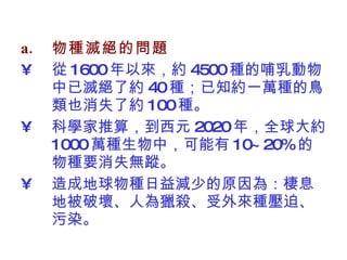 物種滅絕的問題 從 1600 年以來，約 4500 種的哺乳動物中已滅絕了約 40 種；已知約一萬種的鳥類也消失了約 100 種。 科學家推算，到西元 2020 年，全球大約 1000 萬種生物中，可能有 10~20% 的物種要消失無蹤。 造成地球物種日益減少的原因為：棲息地被破壞、人為獵殺、受外來種壓迫 、污染 。 