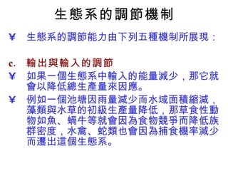 生態系的調節機制 生態系的調節能力由下列五種機制所展現： 輸出與輸入的調節 如果一個生態系中輸入的能量減少，那它就會以降低總生產量來因應。  例如一個池塘因雨量減少而水域面積縮減，藻類與水草的初級生產量降低，那草食性動物如魚、蝸牛等就會因為食物競爭而降低族群密度，水禽、蛇類也會因為捕食機率減少而遷出這個生態系。  