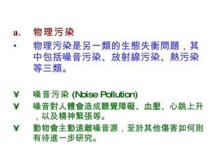 物理污染 物理污染是另一類的生態失衡問題，其中包括噪音污染、放射線污染、熱污染等三類。 噪音污染 (Noise Pollution) 噪音對人體會造成聽覺障礙、血壓、心跳上升，以及精神緊張等。 動物會主動遠離噪音源，至於其他傷害如何則有待進一步研究。  