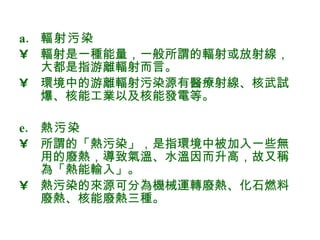 輻射污染 輻射是一種能量，一般所謂的輻射或放射線，大都是指游離輻射而言。 環境中的游離輻射污染源有醫療射線、核武試爆、核能工業以及核能發電等。 熱污染 所謂的「熱污染」，是指環境中被加入一些無用的廢熱，導致氣溫、水溫因而升高，故又稱為「熱能輸入」。 熱污染的來源可分為機械運轉廢熱、化石燃料廢熱、核能廢熱三種 。 